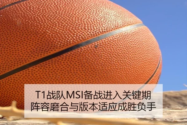 T1战队MSI备战进入关键期 阵容磨合与版本适应成胜负手