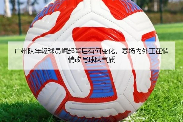 广州队年轻球员崛起背后有何变化，赛场内外正在悄悄改写球队气质
